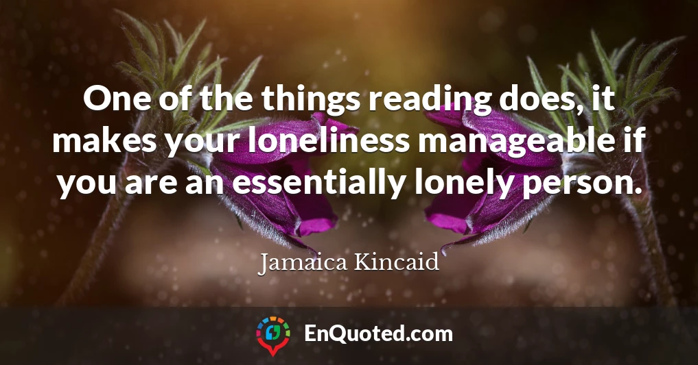 One of the things reading does, it makes your loneliness manageable if you are an essentially lonely person.