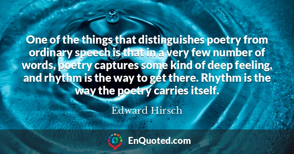 One of the things that distinguishes poetry from ordinary speech is that in a very few number of words, poetry captures some kind of deep feeling, and rhythm is the way to get there. Rhythm is the way the poetry carries itself.