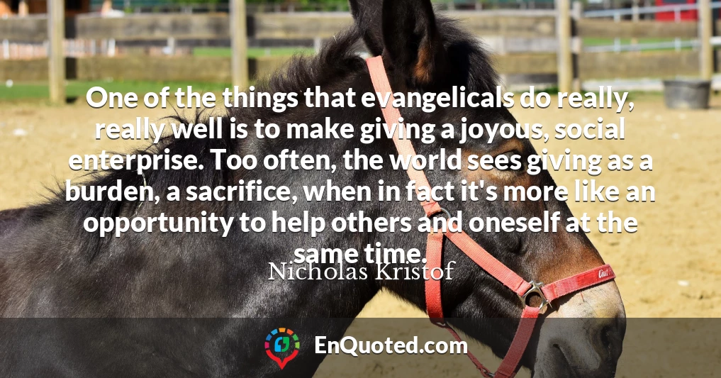 One of the things that evangelicals do really, really well is to make giving a joyous, social enterprise. Too often, the world sees giving as a burden, a sacrifice, when in fact it's more like an opportunity to help others and oneself at the same time.