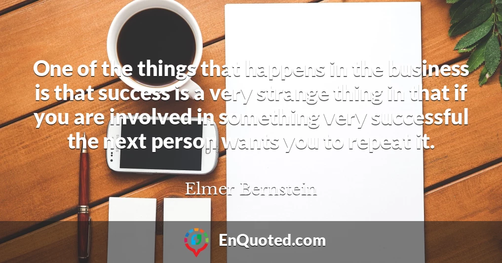 One of the things that happens in the business is that success is a very strange thing in that if you are involved in something very successful the next person wants you to repeat it.