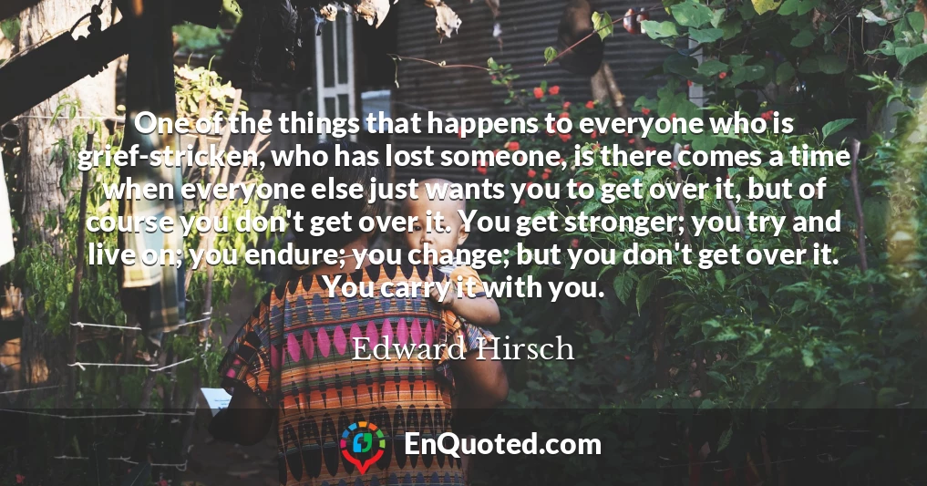 One of the things that happens to everyone who is grief-stricken, who has lost someone, is there comes a time when everyone else just wants you to get over it, but of course you don't get over it. You get stronger; you try and live on; you endure; you change; but you don't get over it. You carry it with you.