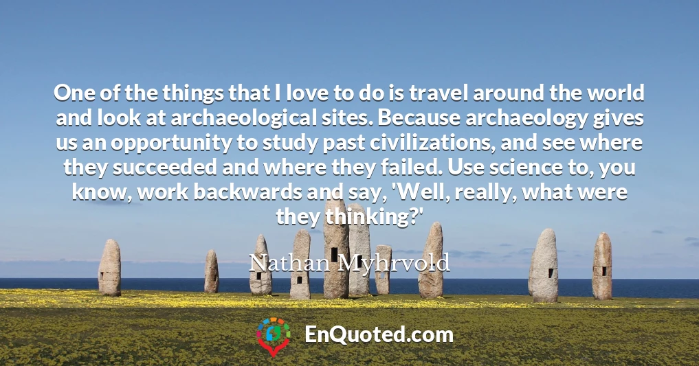 One of the things that I love to do is travel around the world and look at archaeological sites. Because archaeology gives us an opportunity to study past civilizations, and see where they succeeded and where they failed. Use science to, you know, work backwards and say, 'Well, really, what were they thinking?'