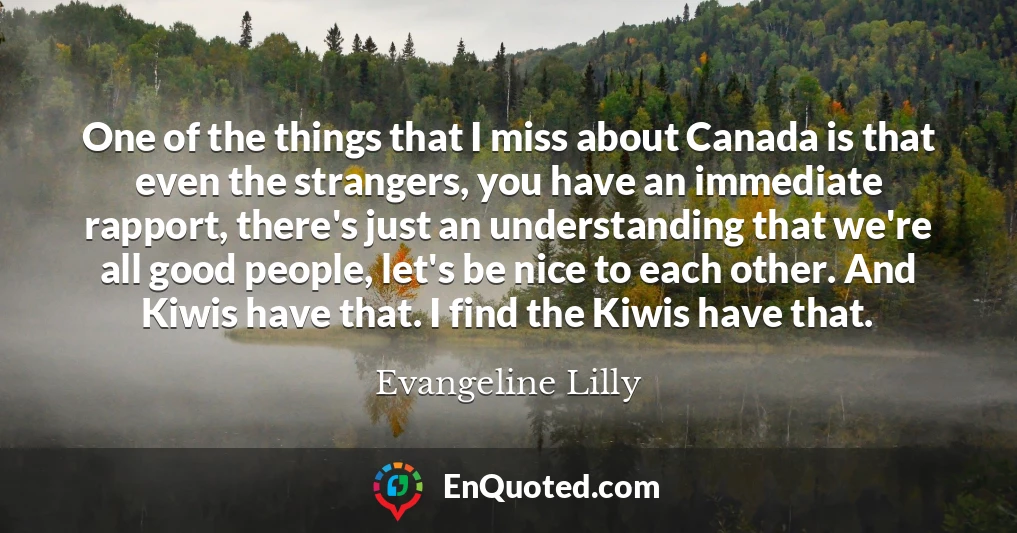 One of the things that I miss about Canada is that even the strangers, you have an immediate rapport, there's just an understanding that we're all good people, let's be nice to each other. And Kiwis have that. I find the Kiwis have that.