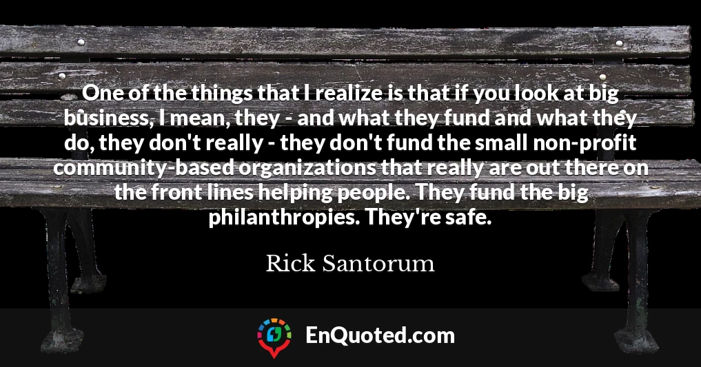 One of the things that I realize is that if you look at big business, I mean, they - and what they fund and what they do, they don't really - they don't fund the small non-profit community-based organizations that really are out there on the front lines helping people. They fund the big philanthropies. They're safe.