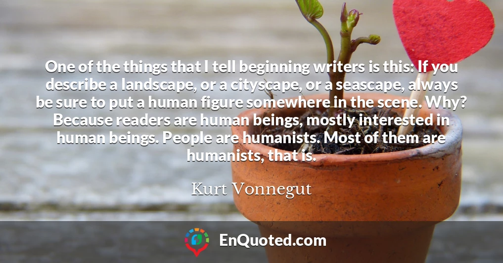 One of the things that I tell beginning writers is this: If you describe a landscape, or a cityscape, or a seascape, always be sure to put a human figure somewhere in the scene. Why? Because readers are human beings, mostly interested in human beings. People are humanists. Most of them are humanists, that is.