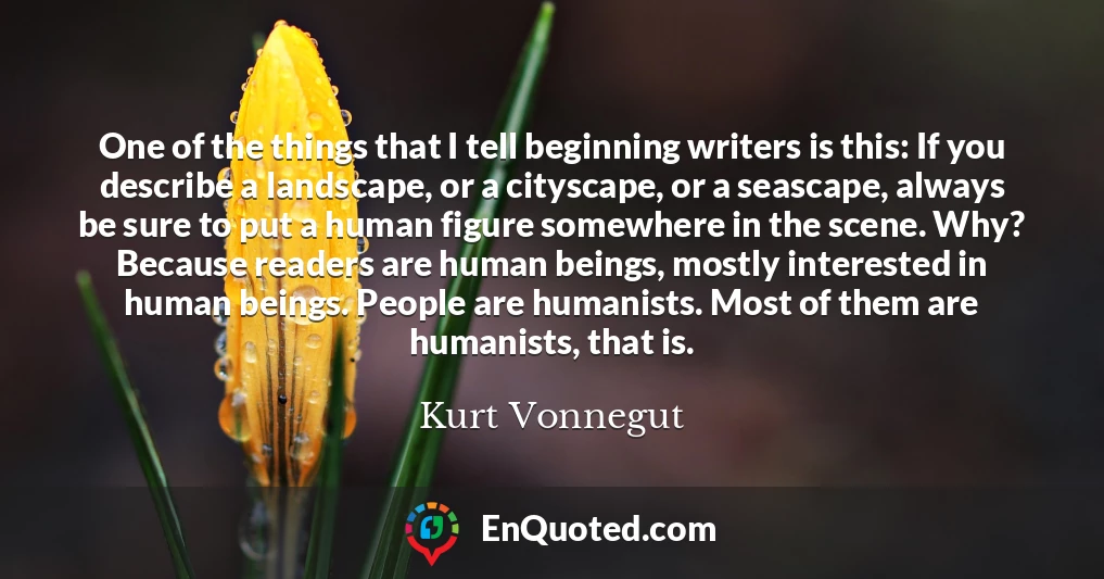 One of the things that I tell beginning writers is this: If you describe a landscape, or a cityscape, or a seascape, always be sure to put a human figure somewhere in the scene. Why? Because readers are human beings, mostly interested in human beings. People are humanists. Most of them are humanists, that is.