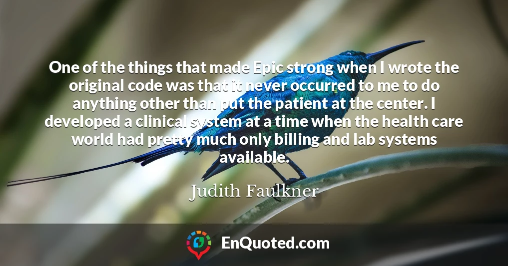One of the things that made Epic strong when I wrote the original code was that it never occurred to me to do anything other than put the patient at the center. I developed a clinical system at a time when the health care world had pretty much only billing and lab systems available.