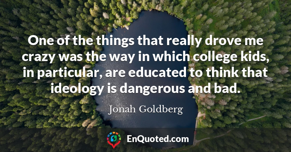 One of the things that really drove me crazy was the way in which college kids, in particular, are educated to think that ideology is dangerous and bad.