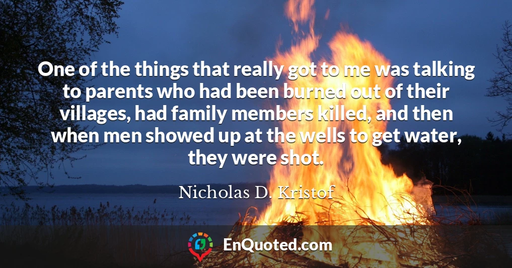 One of the things that really got to me was talking to parents who had been burned out of their villages, had family members killed, and then when men showed up at the wells to get water, they were shot.