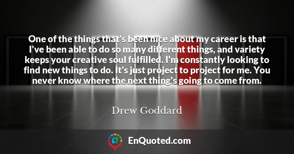 One of the things that's been nice about my career is that I've been able to do so many different things, and variety keeps your creative soul fulfilled. I'm constantly looking to find new things to do. It's just project to project for me. You never know where the next thing's going to come from.