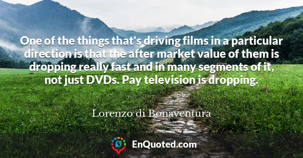 One of the things that's driving films in a particular direction is that the after market value of them is dropping really fast and in many segments of it, not just DVDs. Pay television is dropping.