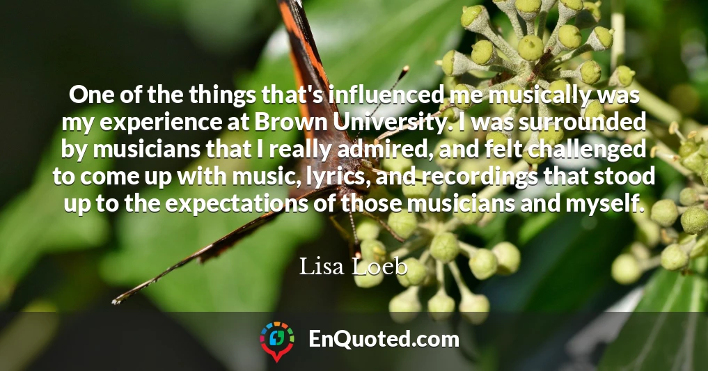 One of the things that's influenced me musically was my experience at Brown University. I was surrounded by musicians that I really admired, and felt challenged to come up with music, lyrics, and recordings that stood up to the expectations of those musicians and myself.