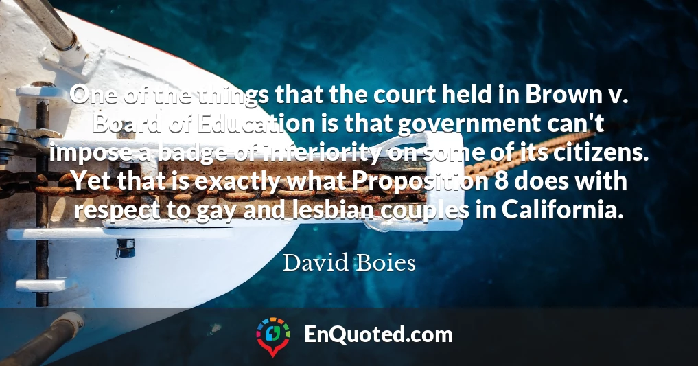 One of the things that the court held in Brown v. Board of Education is that government can't impose a badge of inferiority on some of its citizens. Yet that is exactly what Proposition 8 does with respect to gay and lesbian couples in California.