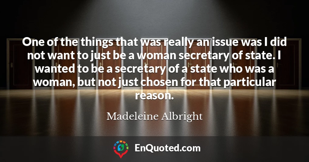 One of the things that was really an issue was I did not want to just be a woman secretary of state. I wanted to be a secretary of a state who was a woman, but not just chosen for that particular reason.