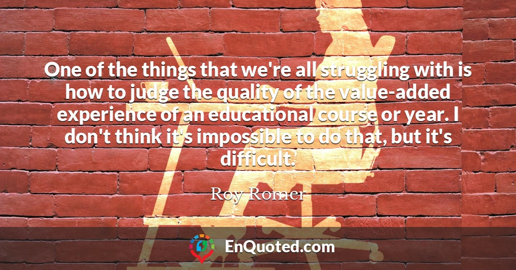 One of the things that we're all struggling with is how to judge the quality of the value-added experience of an educational course or year. I don't think it's impossible to do that, but it's difficult.