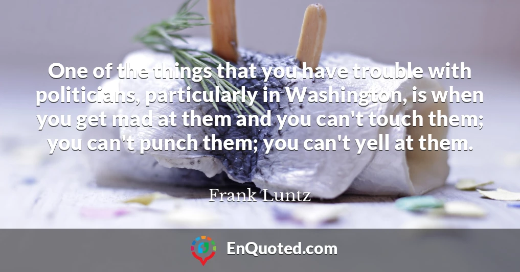 One of the things that you have trouble with politicians, particularly in Washington, is when you get mad at them and you can't touch them; you can't punch them; you can't yell at them.