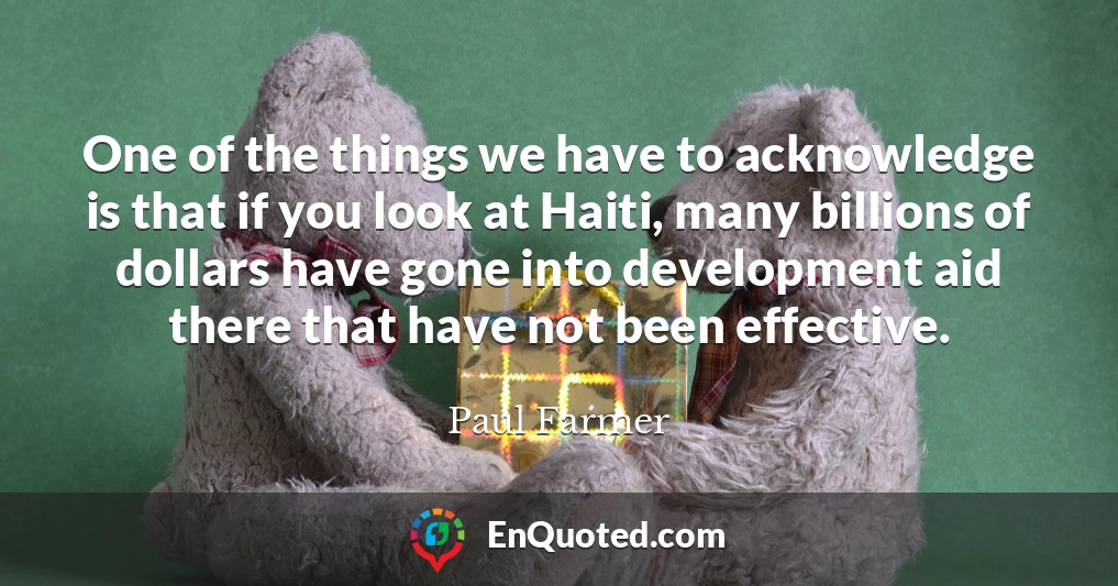 One of the things we have to acknowledge is that if you look at Haiti, many billions of dollars have gone into development aid there that have not been effective.