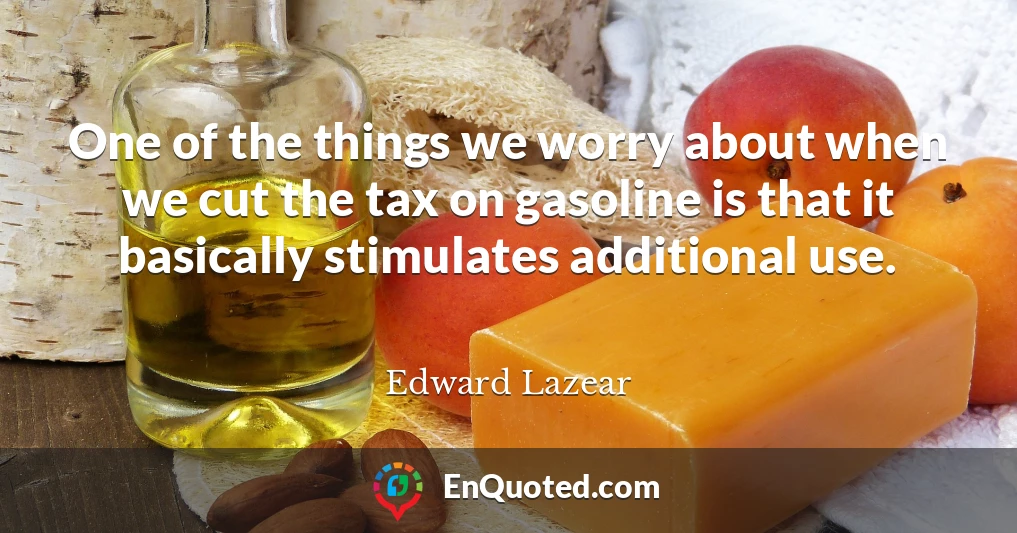 One of the things we worry about when we cut the tax on gasoline is that it basically stimulates additional use.
