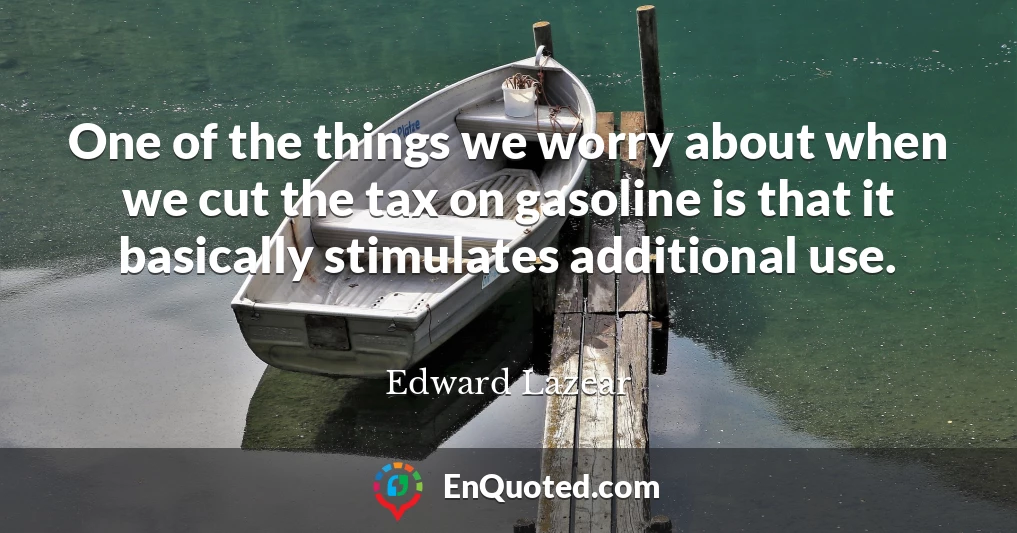 One of the things we worry about when we cut the tax on gasoline is that it basically stimulates additional use.