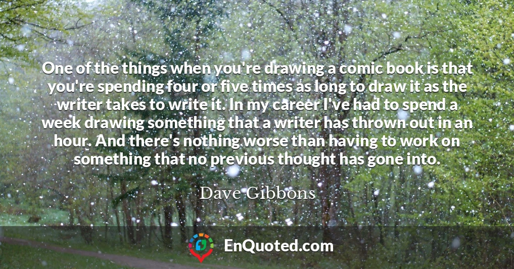 One of the things when you're drawing a comic book is that you're spending four or five times as long to draw it as the writer takes to write it. In my career I've had to spend a week drawing something that a writer has thrown out in an hour. And there's nothing worse than having to work on something that no previous thought has gone into.