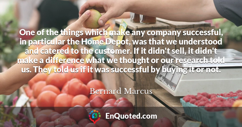 One of the things which make any company successful, in particular the Home Depot, was that we understood and catered to the customer. If it didn't sell, it didn't make a difference what we thought or our research told us. They told us if it was successful by buying it or not.