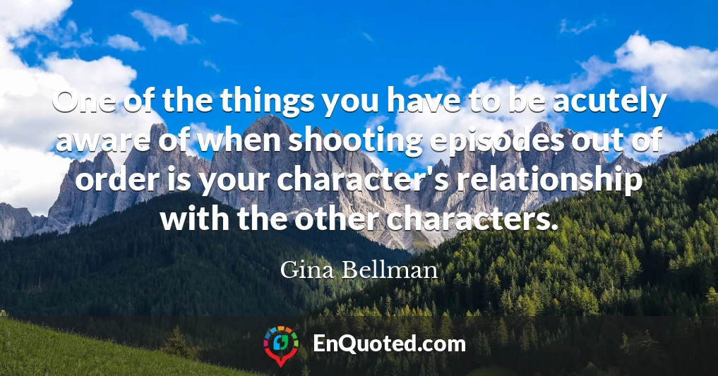 One of the things you have to be acutely aware of when shooting episodes out of order is your character's relationship with the other characters.