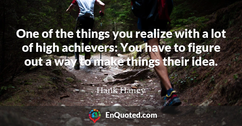 One of the things you realize with a lot of high achievers: You have to figure out a way to make things their idea.