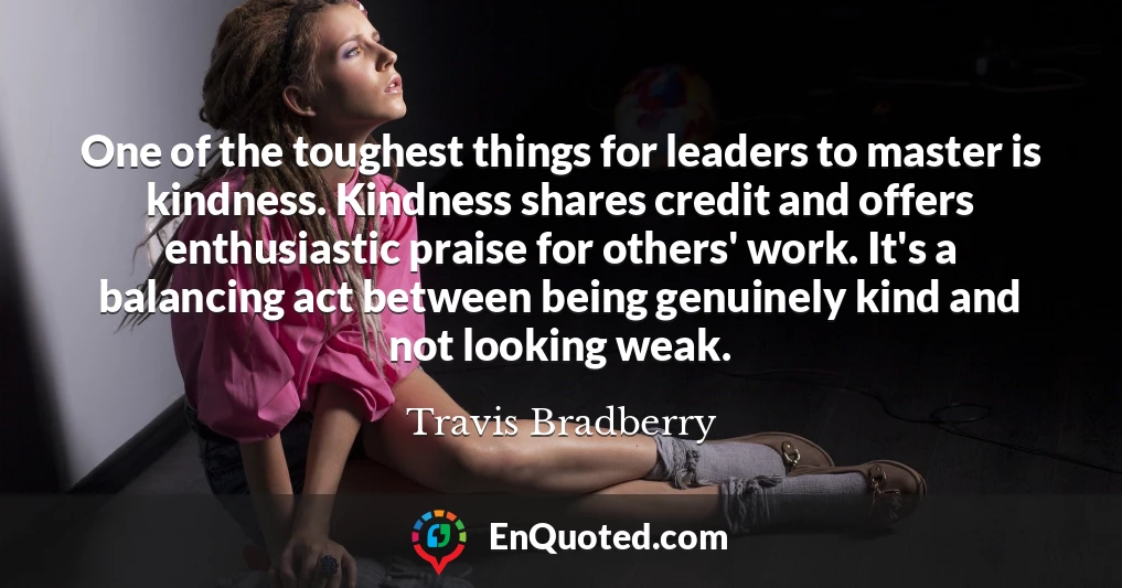 One of the toughest things for leaders to master is kindness. Kindness shares credit and offers enthusiastic praise for others' work. It's a balancing act between being genuinely kind and not looking weak.