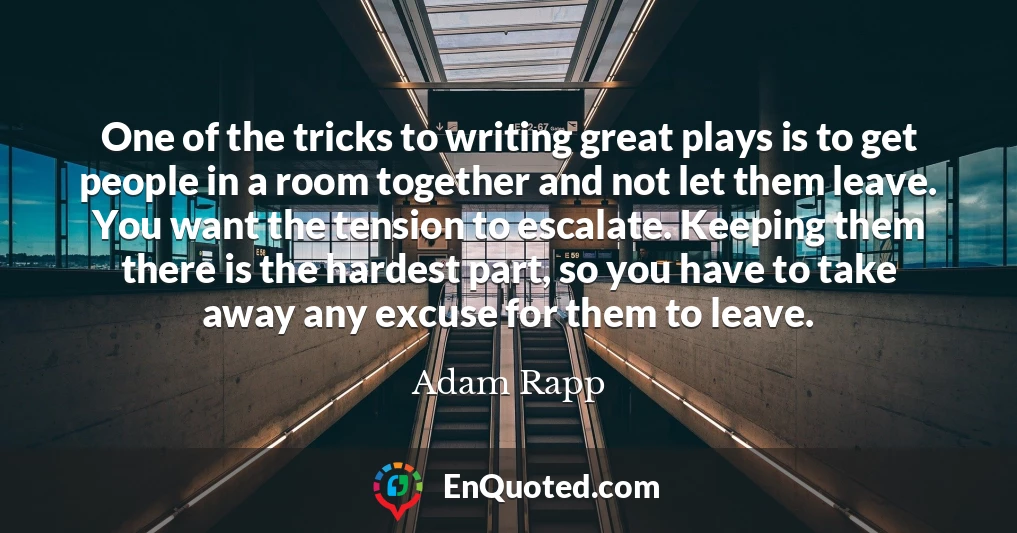 One of the tricks to writing great plays is to get people in a room together and not let them leave. You want the tension to escalate. Keeping them there is the hardest part, so you have to take away any excuse for them to leave.