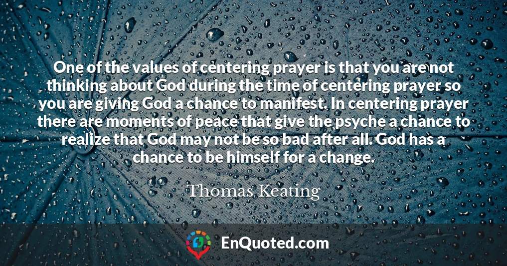 One of the values of centering prayer is that you are not thinking about God during the time of centering prayer so you are giving God a chance to manifest. In centering prayer there are moments of peace that give the psyche a chance to realize that God may not be so bad after all. God has a chance to be himself for a change.