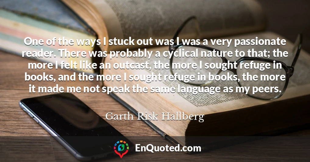 One of the ways I stuck out was I was a very passionate reader. There was probably a cyclical nature to that; the more I felt like an outcast, the more I sought refuge in books, and the more I sought refuge in books, the more it made me not speak the same language as my peers.
