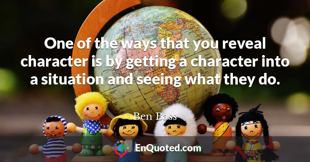One of the ways that you reveal character is by getting a character into a situation and seeing what they do.