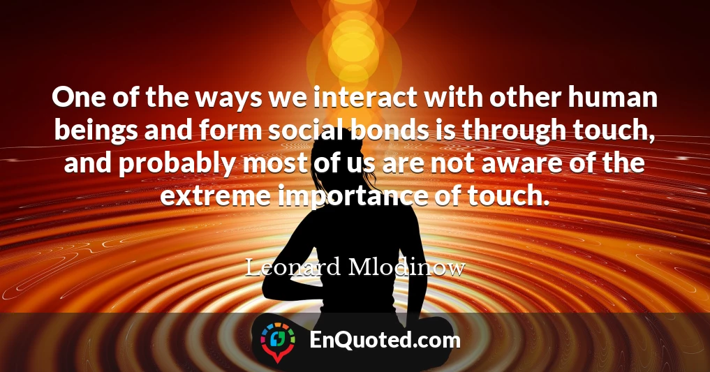 One of the ways we interact with other human beings and form social bonds is through touch, and probably most of us are not aware of the extreme importance of touch.