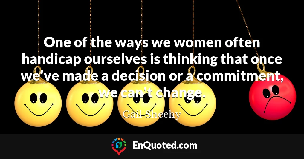 One of the ways we women often handicap ourselves is thinking that once we've made a decision or a commitment, we can't change.