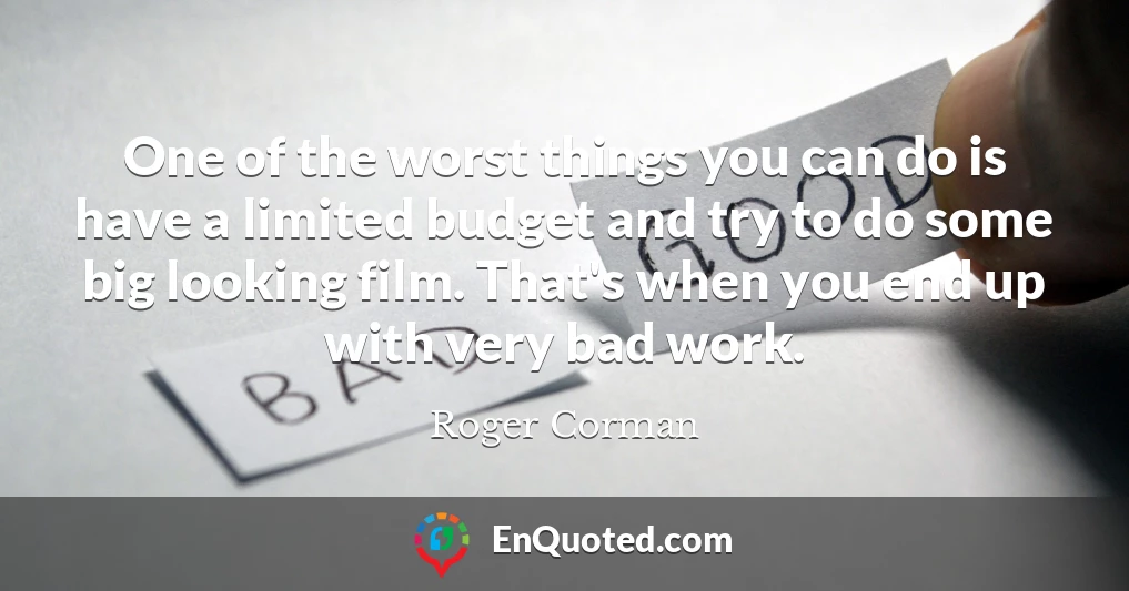 One of the worst things you can do is have a limited budget and try to do some big looking film. That's when you end up with very bad work.