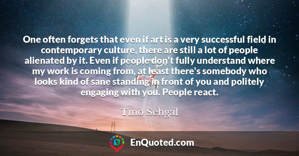 One often forgets that even if art is a very successful field in contemporary culture, there are still a lot of people alienated by it. Even if people don't fully understand where my work is coming from, at least there's somebody who looks kind of sane standing in front of you and politely engaging with you. People react.