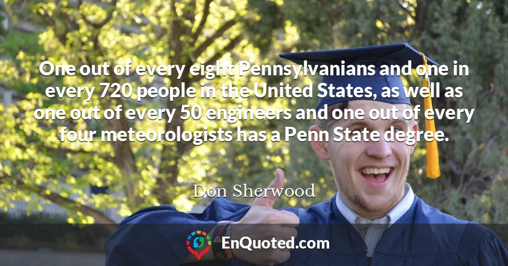 One out of every eight Pennsylvanians and one in every 720 people in the United States, as well as one out of every 50 engineers and one out of every four meteorologists has a Penn State degree.