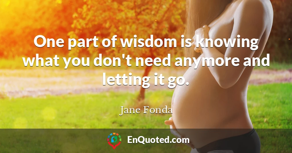 One part of wisdom is knowing what you don't need anymore and letting it go.