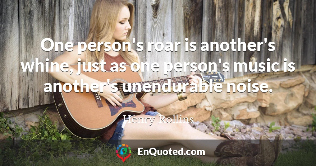 One person's roar is another's whine, just as one person's music is another's unendurable noise.