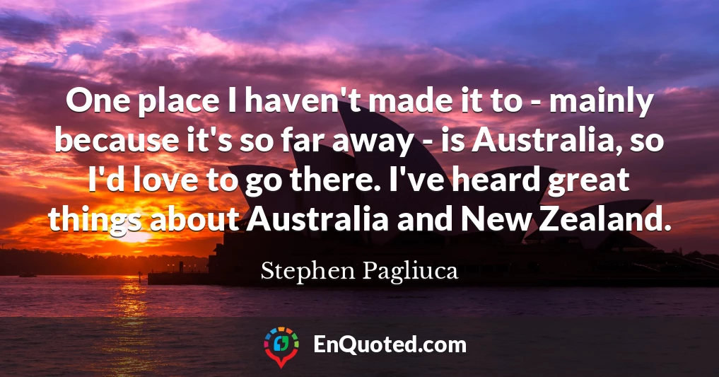 One place I haven't made it to - mainly because it's so far away - is Australia, so I'd love to go there. I've heard great things about Australia and New Zealand.