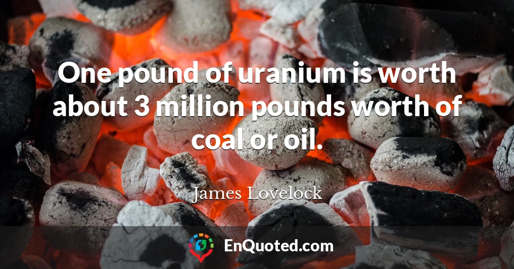 One pound of uranium is worth about 3 million pounds worth of coal or oil.