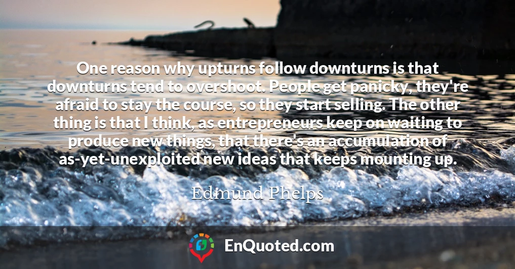 One reason why upturns follow downturns is that downturns tend to overshoot. People get panicky, they're afraid to stay the course, so they start selling. The other thing is that I think, as entrepreneurs keep on waiting to produce new things, that there's an accumulation of as-yet-unexploited new ideas that keeps mounting up.