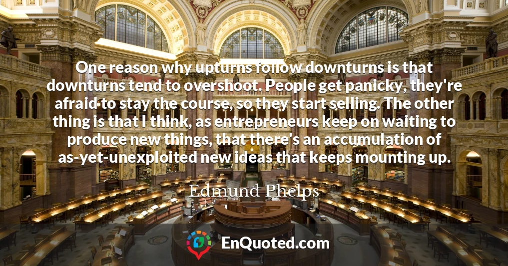 One reason why upturns follow downturns is that downturns tend to overshoot. People get panicky, they're afraid to stay the course, so they start selling. The other thing is that I think, as entrepreneurs keep on waiting to produce new things, that there's an accumulation of as-yet-unexploited new ideas that keeps mounting up.