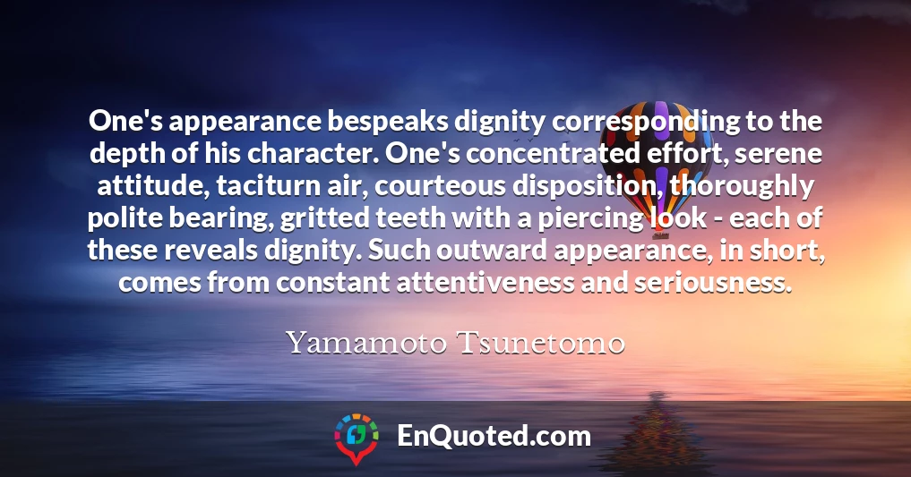 One's appearance bespeaks dignity corresponding to the depth of his character. One's concentrated effort, serene attitude, taciturn air, courteous disposition, thoroughly polite bearing, gritted teeth with a piercing look - each of these reveals dignity. Such outward appearance, in short, comes from constant attentiveness and seriousness.
