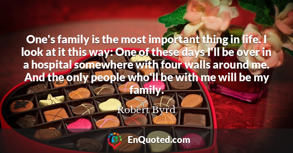 One's family is the most important thing in life. I look at it this way: One of these days I'll be over in a hospital somewhere with four walls around me. And the only people who'll be with me will be my family.