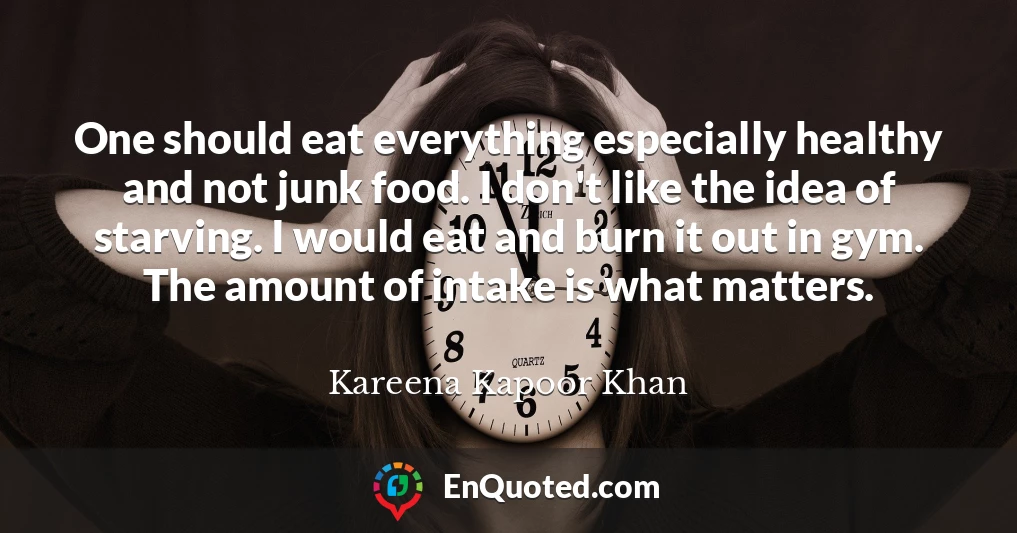 One should eat everything especially healthy and not junk food. I don't like the idea of starving. I would eat and burn it out in gym. The amount of intake is what matters.