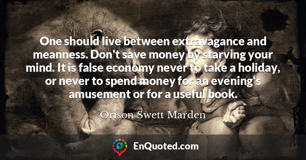 One should live between extravagance and meanness. Don't save money by starving your mind. It is false economy never to take a holiday, or never to spend money for an evening's amusement or for a useful book.