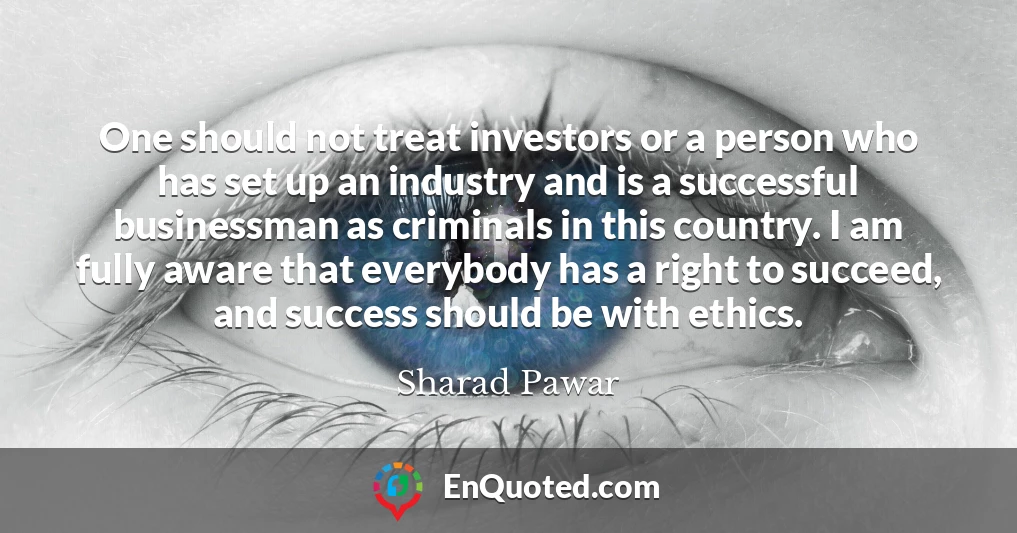 One should not treat investors or a person who has set up an industry and is a successful businessman as criminals in this country. I am fully aware that everybody has a right to succeed, and success should be with ethics.