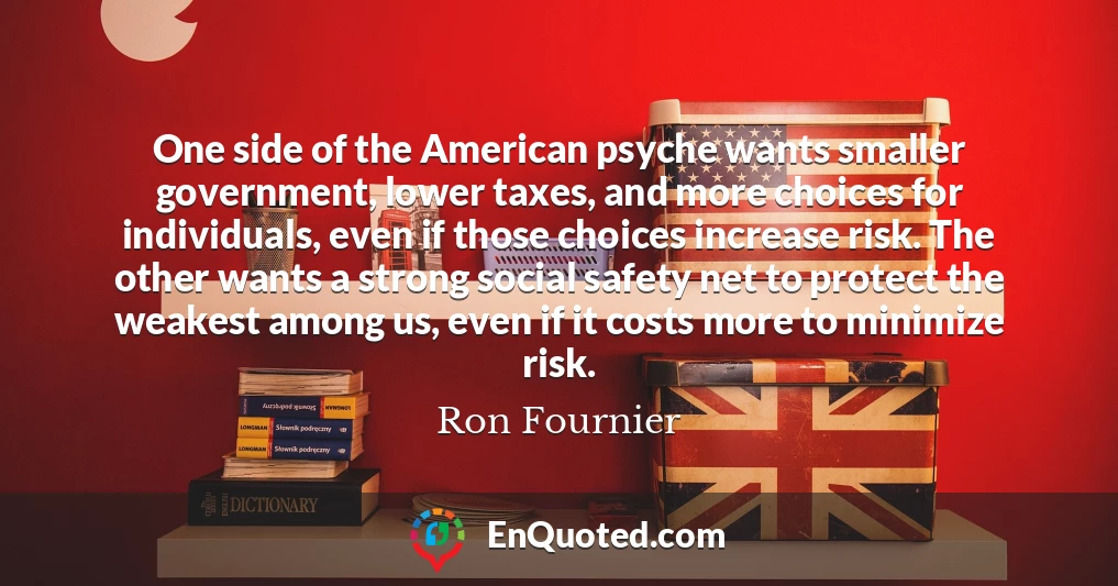 One side of the American psyche wants smaller government, lower taxes, and more choices for individuals, even if those choices increase risk. The other wants a strong social safety net to protect the weakest among us, even if it costs more to minimize risk.