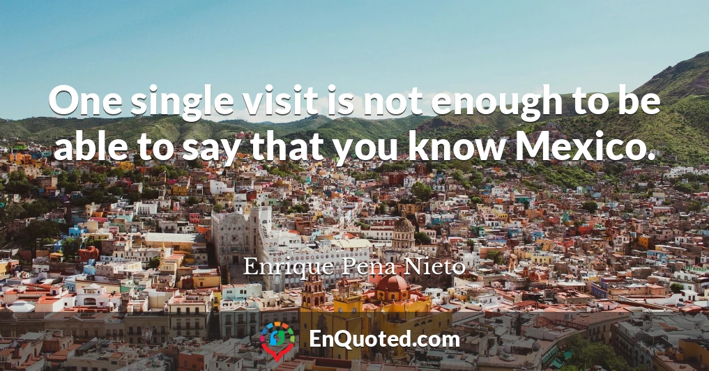 One single visit is not enough to be able to say that you know Mexico.